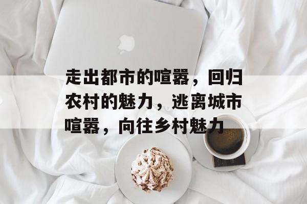 走出都市的喧嚣，回归农村的魅力，逃离城市喧嚣，向往乡村魅力