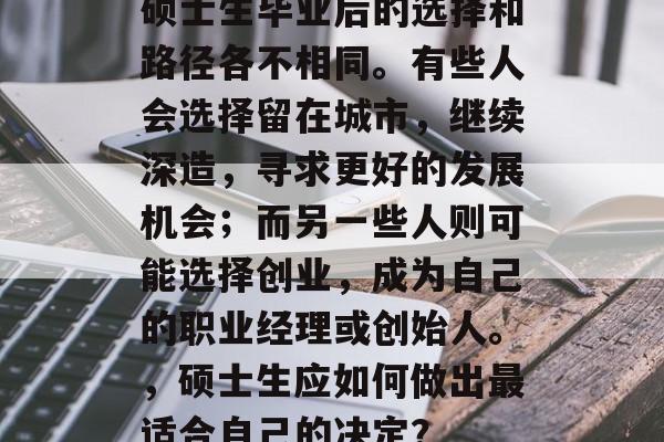 硕士生毕业后的选择和路径各不相同。有些人会选择留在城市，继续深造，寻求更好的发展机会；而另一些人则可能选择创业，成为自己的职业经理或创始人。，硕士生应如何做出最适合自己的决定？