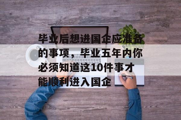 毕业后想进国企应准备的事项,毕业五年内你必须知道这10件事才能顺利进入国企 毕业后想进国企应准备的事项,毕业五年内你必须知道这10件事才能顺利进入国企