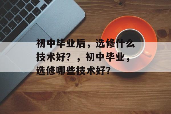 初中毕业后,选修什么技术好?,初中毕业,选修哪些技术好? 初中毕业后,选修什么技术好?,初中毕业,选修哪些技术好?