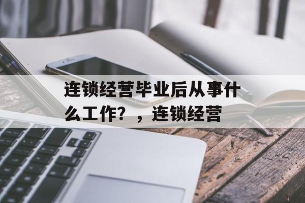 连锁经营毕业后从事什么工作？，连锁经营