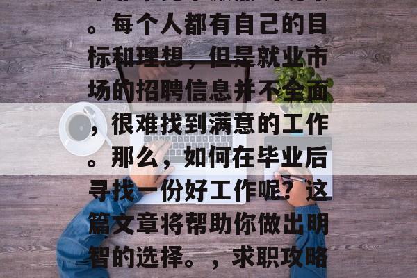 毕业后的就业市场是一个非常竞争激烈的现象。每个人都有自己的目标和理想,但是就业市场的招聘信息并不全面,很难找到满意的工作。那么,如何在毕业后寻找一份好工作呢?这篇文章将帮助你做出明智的选择。,求职攻略,就业市场的挑战与策略 毕业后的就业市场是一个非常竞争激烈的现象。每个人都有自己的目标和理想,但是就业市场的招聘信息并不全面,很难找到满意的工作。那么,如何在毕业后寻找一份好工作呢?这篇文章将帮助你做出明智的选择。,求职攻略,就业市场的挑战与策略
