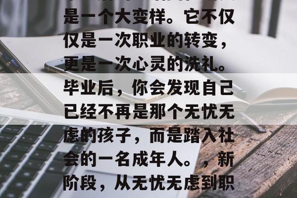 毕业后的生活变化确实是一个大变样。它不仅仅是一次职业的转变,更是一次心灵的洗礼。毕业后,你会发现自己已经不再是那个无忧无虑的孩子,而是踏入社会的一名成年人。,新阶段,从无忧无虑到职场人士 毕业后的生活变化确实是一个大变样。它不仅仅是一次职业的转变,更是一次心灵的洗礼。毕业后,你会发现自己已经不再是那个无忧无虑的孩子,而是踏入社会的一名成年人。,新阶段,从无忧无虑到职场人士