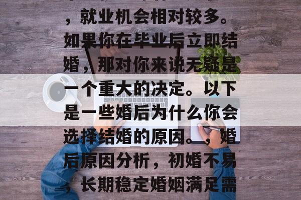 毕业就意味着进入职场,就业机会相对较多。如果你在毕业后立即结婚,那对你来说无疑是一个重大的决定。以下是一些婚后为什么你会选择结婚的原因。,婚后原因分析,初婚不易,长期稳定婚姻满足需求 毕业就意味着进入职场,就业机会相对较多。如果你在毕业后立即结婚,那对你来说无疑是一个重大的决定。以下是一些婚后为什么你会选择结婚的原因。,婚后原因分析,初婚不易,长期稳定婚姻满足需求
