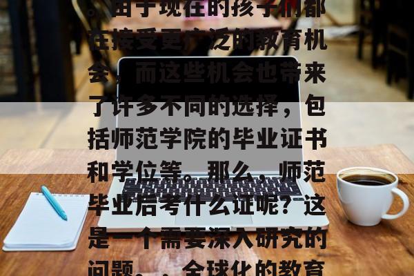 在现代社会,教育行业的发展已经日益全球化。由于现在的孩子们都在接受更广泛的教育机会,而这些机会也带来了许多不同的选择,包括师范学院的毕业证书和学位等。那么,师范毕业后考什么证呢?这是一个需要深入研究的问题。,全球化的教育环境下的师范毕业生应考何种证? 在现代社会,教育行业的发展已经日益全球化。由于现在的孩子们都在接受更广泛的教育机会,而这些机会也带来了许多不同的选择,包括师范学院的毕业证书和学位等。那么,师范毕业后考什么证呢?这是一个需要深入研究的问题。,全球化的教育环境下的师范毕业生应考何种证?