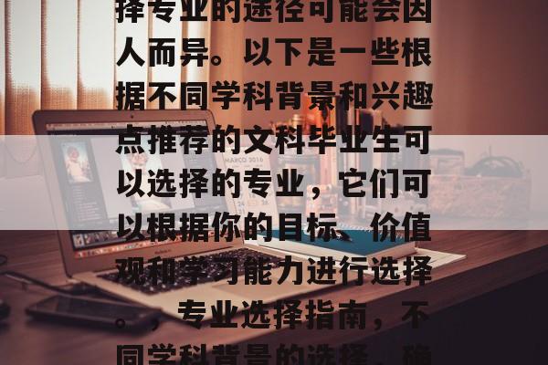 在不同的行业领域,选择专业的途径可能会因人而异。以下是一些根据不同学科背景和兴趣点推荐的文科毕业生可以选择的专业,它们可以根据你的目标、价值观和学习能力进行选择。,专业选择指南,不同学科背景的选择,确保你对职业目标明确 在不同的行业领域,选择专业的途径可能会因人而异。以下是一些根据不同学科背景和兴趣点推荐的文科毕业生可以选择的专业,它们可以根据你的目标、价值观和学习能力进行选择。,专业选择指南,不同学科背景的选择,确保你对职业目标明确