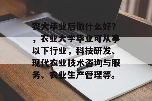 农大毕业后做什么好?,农业大学毕业可从事以下行业,科技研发、现代农业技术咨询与服务、农业生产管理等。 农大毕业后做什么好?,农业大学毕业可从事以下行业,科技研发、现代农业技术咨询与服务、农业生产管理等。