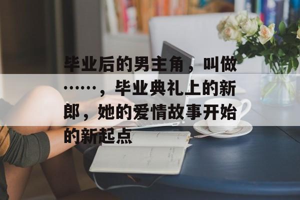 毕业后的男主角,叫做……,毕业典礼上的新郎,她的爱情故事开始的新起点 毕业后的男主角,叫做……,毕业典礼上的新郎,她的爱情故事开始的新起点