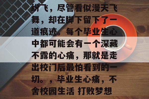 毕业的痛，犹如落叶般纷飞，尽管看似漫天飞舞，却在脚下留下了一道痕迹。每个毕业生心中都可能会有一个深藏不露的心痛，那就是走出校门后最怕看到的一切。，毕业生心痛，不舍校园生活 打败梦想，走向职场新生活