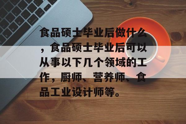 食品硕士毕业后做什么,食品硕士毕业后可以从事以下几个领域的工作,厨师、营养师、食品工业设计师等。 食品硕士毕业后做什么,食品硕士毕业后可以从事以下几个领域的工作,厨师、营养师、食品工业设计师等。
