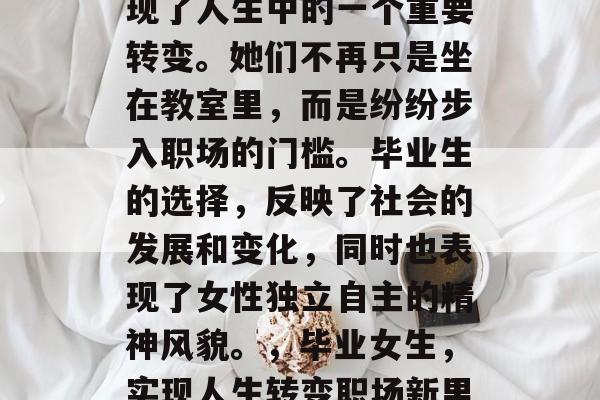 毕业后的女生,已经实现了人生中的一个重要转变。她们不再只是坐在教室里,而是纷纷步入职场的门槛。毕业生的选择,反映了社会的发展和变化,同时也表现了女性独立自主的精神风貌。,毕业女生,实现人生转变职场新里程碑 毕业后的女生,已经实现了人生中的一个重要转变。她们不再只是坐在教室里,而是纷纷步入职场的门槛。毕业生的选择,反映了社会的发展和变化,同时也表现了女性独立自主的精神风貌。,毕业女生,实现人生转变职场新里程碑