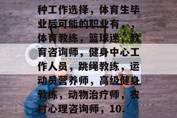 体育生毕业后从事的几种工作选择,体育生毕业后可能的职业有,,体育教练,篮球迷,教育咨询师,健身中心工作人员,跳绳教练,运动员营养师,高级健身教练,动物治疗师,农村心理咨询师,10. 心理健康顾问。 体育生毕业后从事的几种工作选择,体育生毕业后可能的职业有,,体育教练,篮球迷,教育咨询师,健身中心工作人员,跳绳教练,运动员营养师,高级健身教练,动物治疗师,农村心理咨询师,10. 心理健康顾问。