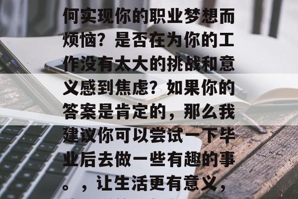 毕业后的你是否在为如何实现你的职业梦想而烦恼?是否在为你的工作没有太大的挑战和意义感到焦虑?如果你的答案是肯定的,那么我建议你可以尝试一下毕业后去做一些有趣的事。,让生活更有意义,毕业后的乐趣与挑战} 毕业后的你是否在为如何实现你的职业梦想而烦恼?是否在为你的工作没有太大的挑战和意义感到焦虑?如果你的答案是肯定的,那么我建议你可以尝试一下毕业后去做一些有趣的事。,让生活更有意义,毕业后的乐趣与挑战}