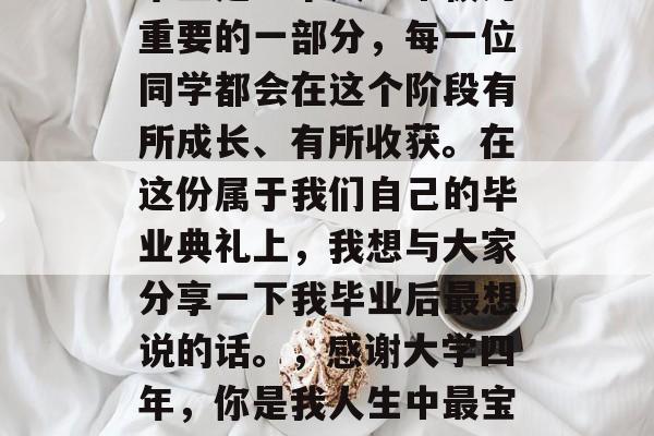 毕业是一个人生中极为重要的一部分，每一位同学都会在这个阶段有所成长、有所收获。在这份属于我们自己的毕业典礼上，我想与大家分享一下我毕业后最想说的话。，感谢大学四年，你是我人生中最宝贵的财富！