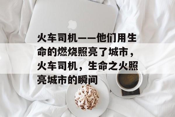 火车司机——他们用生命的燃烧照亮了城市,火车司机,生命之火照亮城市的瞬间 火车司机——他们用生命的燃烧照亮了城市,火车司机,生命之火照亮城市的瞬间
