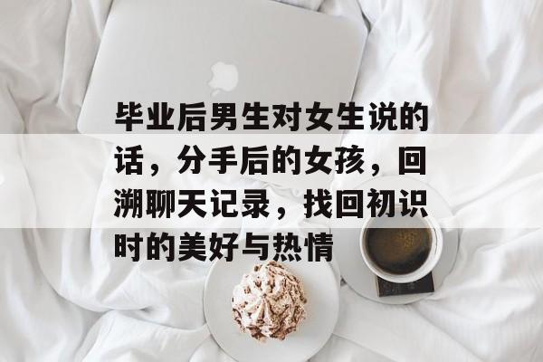 毕业后男生对女生说的话，分手后的女孩，回溯聊天记录，找回初识时的美好与热情