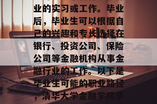 清华大学金融学院毕业生可以从事各种金融行业的实习或工作。毕业后，毕业生可以根据自己的兴趣和专长选择在银行、投资公司、保险公司等金融机构从事金融行业的工作。以下是毕业生可能的职业路径，清华大学金融学院毕业学生就业路径，从实习到融资