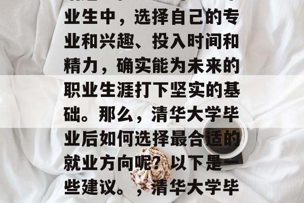 清华大学毕业后的就业选择是一个非常重要的话题。在众多的大学毕业生中,选择自己的专业和兴趣、投入时间和精力,确实能为未来的职业生涯打下坚实的基础。那么,清华大学毕业后如何选择最合适的就业方向呢?以下是一些建议。,清华大学毕业后就业推荐,专业兴趣、投入与努力决定职业方向 清华大学毕业后的就业选择是一个非常重要的话题。在众多的大学毕业生中,选择自己的专业和兴趣、投入时间和精力,确实能为未来的职业生涯打下坚实的基础。那么,清华大学毕业后如何选择最合适的就业方向呢?以下是一些建议。,清华大学毕业后就业推荐,专业兴趣、投入与努力决定职业方向