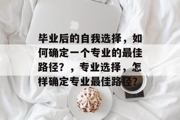 毕业后的自我选择，如何确定一个专业的最佳路径？，专业选择，怎样确定专业最佳路径？