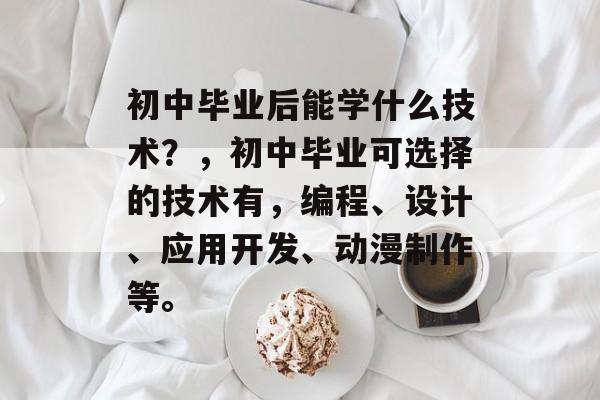 初中毕业后能学什么技术?,初中毕业可选择的技术有,编程、设计、应用开发、动漫制作等。 初中毕业后能学什么技术?,初中毕业可选择的技术有,编程、设计、应用开发、动漫制作等。