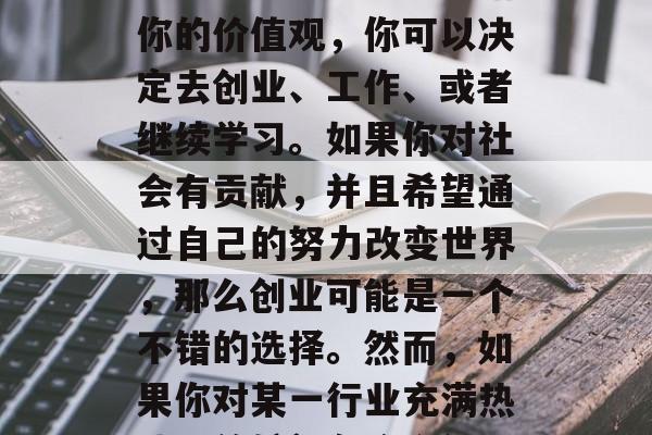 毕业之后，你想要做什么？这是一个重要的问题，它涉及到你的价值观、兴趣和目标。根据你的价值观，你可以决定去创业、工作、或者继续学习。如果你对社会有贡献，并且希望通过自己的努力改变世界，那么创业可能是一个不错的选择。然而，如果你对某一行业充满热情，并希望在这个行业中发展成为专家，那么工作的选择就会更为重要。，创业/工作