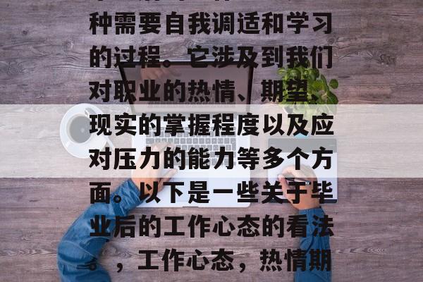 毕业后的工作心态是一种需要自我调适和学习的过程。它涉及到我们对职业的热情、期望、现实的掌握程度以及应对压力的能力等多个方面。以下是一些关于毕业后的工作心态的看法。,工作心态,热情期待与压力应对的关键 毕业后的工作心态是一种需要自我调适和学习的过程。它涉及到我们对职业的热情、期望、现实的掌握程度以及应对压力的能力等多个方面。以下是一些关于毕业后的工作心态的看法。,工作心态,热情期待与压力应对的关键
