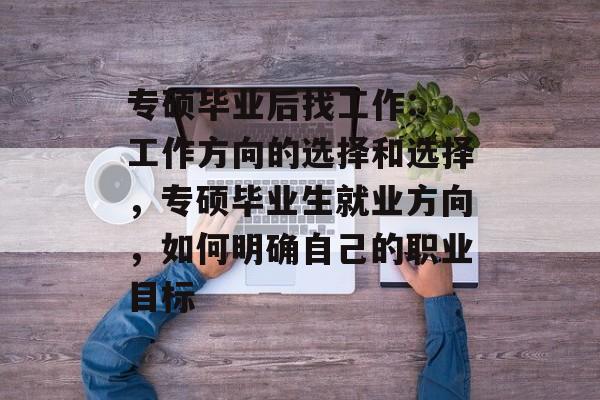 专硕毕业后找工作: 工作方向的选择和选择，专硕毕业生就业方向，如何明确自己的职业目标