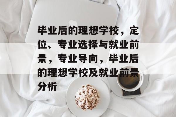 毕业后的理想学校,定位、专业选择与就业前景,专业导向,毕业后的理想学校及就业前景分析 毕业后的理想学校,定位、专业选择与就业前景,专业导向,毕业后的理想学校及就业前景分析