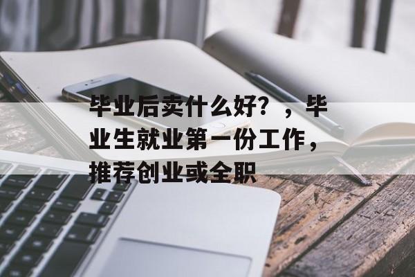 毕业后卖什么好？，毕业生就业第一份工作，推荐创业或全职