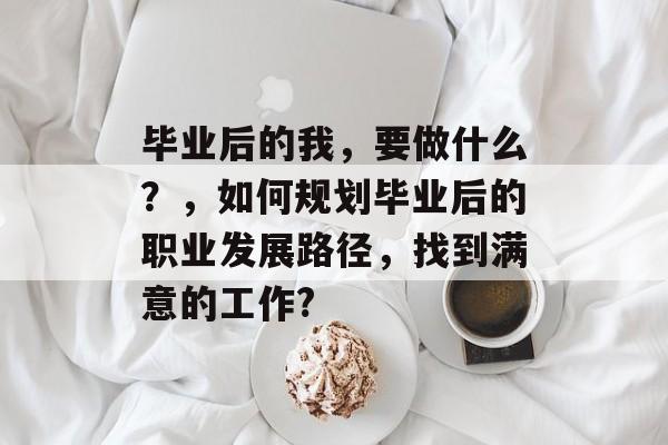 毕业后的我,要做什么?,如何规划毕业后的职业发展路径,找到满意的工作? 毕业后的我,要做什么?,如何规划毕业后的职业发展路径,找到满意的工作?