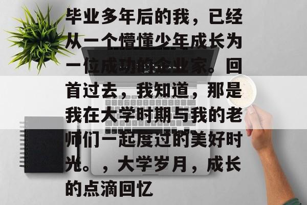 毕业多年后的我，已经从一个懵懂少年成长为一位成功的企业家。回首过去，我知道，那是我在大学时期与我的老师们一起度过的美好时光。，大学岁月，成长的点滴回忆