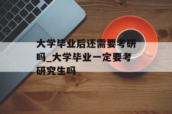 大学毕业后还需要考研吗_大学毕业一定要考研究生吗 大学毕业后还需要考研吗_大学毕业一定要考研究生吗