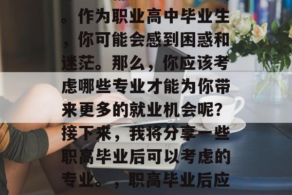 在选择专业的时候,每个学生都是独一无二的。作为职业高中毕业生,你可能会感到困惑和迷茫。那么,你应该考虑哪些专业才能为你带来更多的就业机会呢?接下来,我将分享一些职高毕业后可以考虑的专业。,职高毕业后应考虑哪些专业能为未来就业提供更多机会? 在选择专业的时候,每个学生都是独一无二的。作为职业高中毕业生,你可能会感到困惑和迷茫。那么,你应该考虑哪些专业才能为你带来更多的就业机会呢?接下来,我将分享一些职高毕业后可以考虑的专业。,职高毕业后应考虑哪些专业能为未来就业提供更多机会?