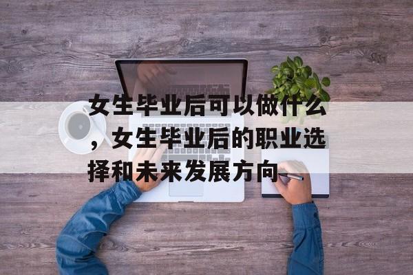 女生毕业后可以做什么，女生毕业后的职业选择和未来发展方向