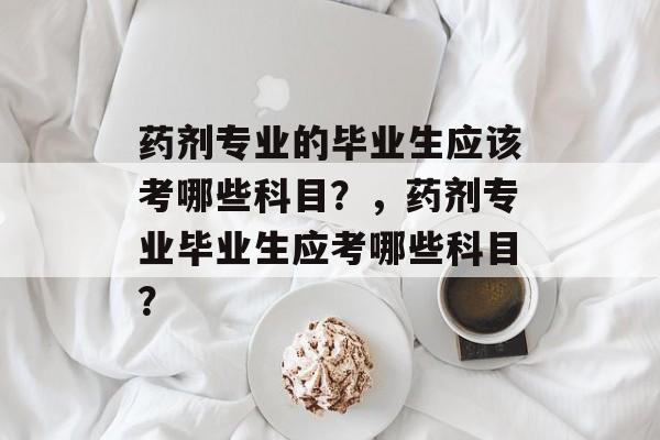 药剂专业的毕业生应该考哪些科目？，药剂专业毕业生应考哪些科目？