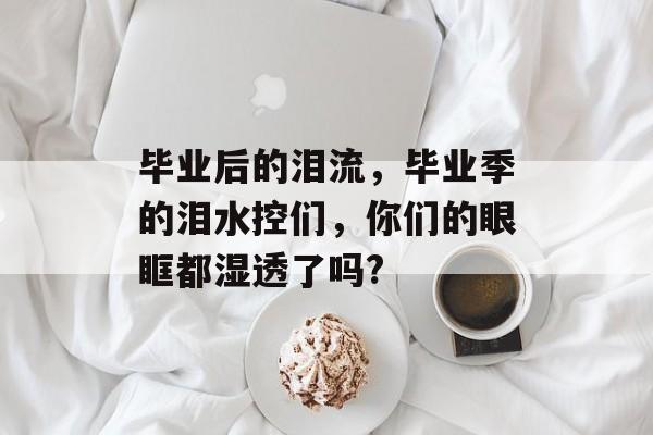 毕业后的泪流,毕业季的泪水控们,你们的眼眶都湿透了吗? 毕业后的泪流,毕业季的泪水控们,你们的眼眶都湿透了吗?