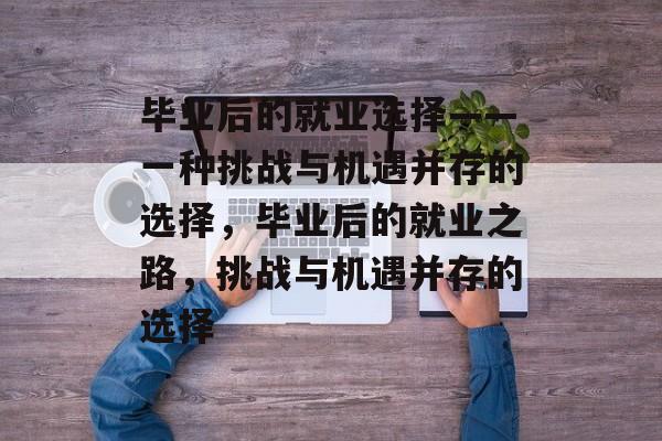 毕业后的就业选择——一种挑战与机遇并存的选择,毕业后的就业之路,挑战与机遇并存的选择 毕业后的就业选择——一种挑战与机遇并存的选择,毕业后的就业之路,挑战与机遇并存的选择