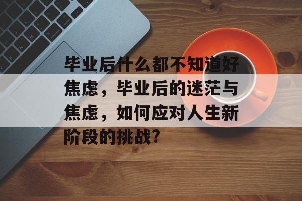 毕业后什么都不知道好焦虑,毕业后的迷茫与焦虑,如何应对人生新阶段的挑战? 毕业后什么都不知道好焦虑,毕业后的迷茫与焦虑,如何应对人生新阶段的挑战?