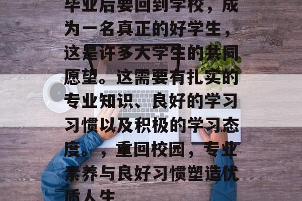 毕业后要回到学校，成为一名真正的好学生，这是许多大学生的共同愿望。这需要有扎实的专业知识、良好的学习习惯以及积极的学习态度。，重回校园，专业素养与良好习惯塑造优质人生