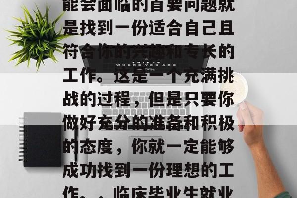 在临床毕业之后，你可能会面临的首要问题就是找到一份适合自己且符合你的兴趣和专长的工作。这是一个充满挑战的过程，但是只要你做好充分的准备和积极的态度，你就一定能够成功找到一份理想的工作。，临床毕业生就业，如何找到满意工作？