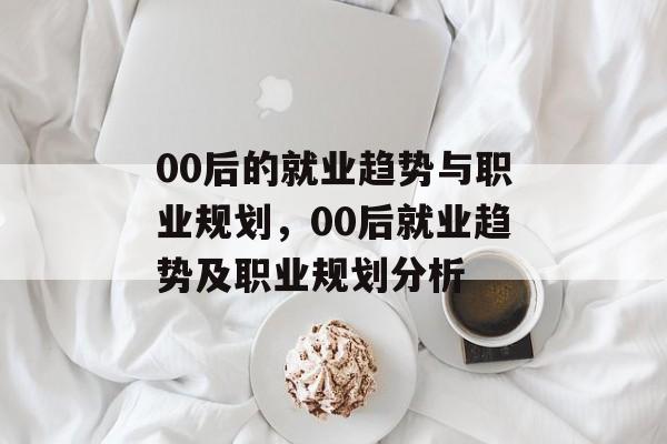 00后的就业趋势与职业规划,00后就业趋势及职业规划分析 00后的就业趋势与职业规划,00后就业趋势及职业规划分析
