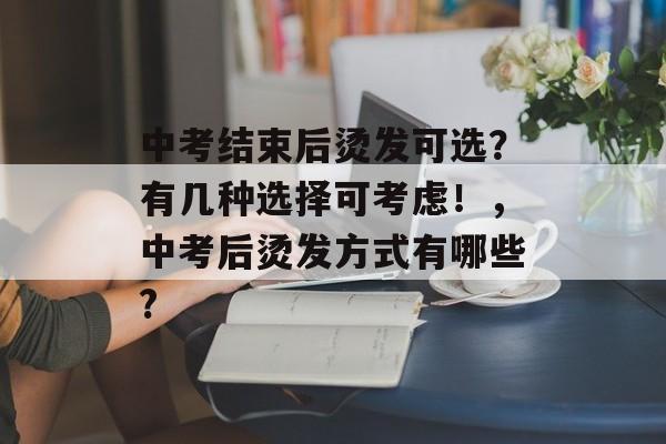 中考结束后烫发可选?有几种选择可考虑!,中考后烫发方式有哪些? 中考结束后烫发可选?有几种选择可考虑!,中考后烫发方式有哪些?