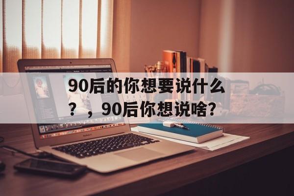90后的你想要说什么？，90后你想说啥？