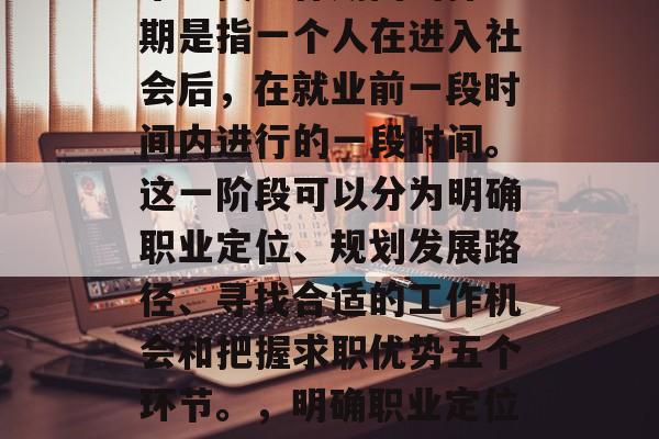 毕业找工作期间的择业期是指一个人在进入社会后，在就业前一段时间内进行的一段时间。这一阶段可以分为明确职业定位、规划发展路径、寻找合适的工作机会和把握求职优势五个环节。，明确职业定位-就业准备期