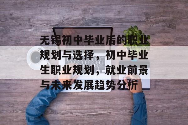 无锡初中毕业后的职业规划与选择,初中毕业生职业规划,就业前景与未来发展趋势分析 无锡初中毕业后的职业规划与选择,初中毕业生职业规划,就业前景与未来发展趋势分析