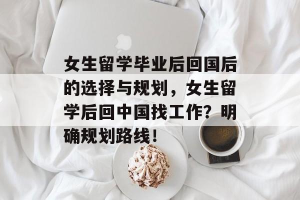 女生留学毕业后回国后的选择与规划，女生留学后回中国找工作？明确规划路线！