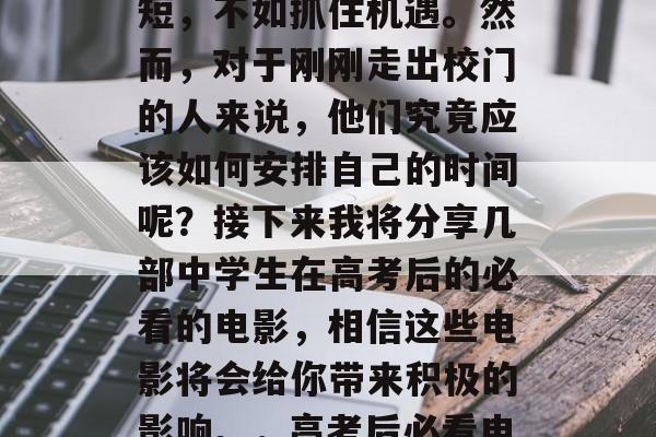 高考过后,我们常常听到这样一句话,人生苦短,不如抓住机遇。然而,对于刚刚走出校门的人来说,他们究竟应该如何安排自己的时间呢?接下来我将分享几部中学生在高考后的必看的电影,相信这些电影将会给你带来积极的影响。,高考后必看电影,如何有效利用时间? 高考过后,我们常常听到这样一句话,人生苦短,不如抓住机遇。然而,对于刚刚走出校门的人来说,他们究竟应该如何安排自己的时间呢?接下来我将分享几部中学生在高考后的必看的电影,相信这些电影将会给你带来积极的影响。,高考后必看电影,如何有效利用时间?