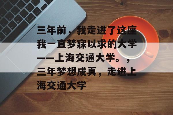 三年前,我走进了这座我一直梦寐以求的大学——上海交通大学。,三年梦想成真,走进上海交通大学 三年前,我走进了这座我一直梦寐以求的大学——上海交通大学。,三年梦想成真,走进上海交通大学
