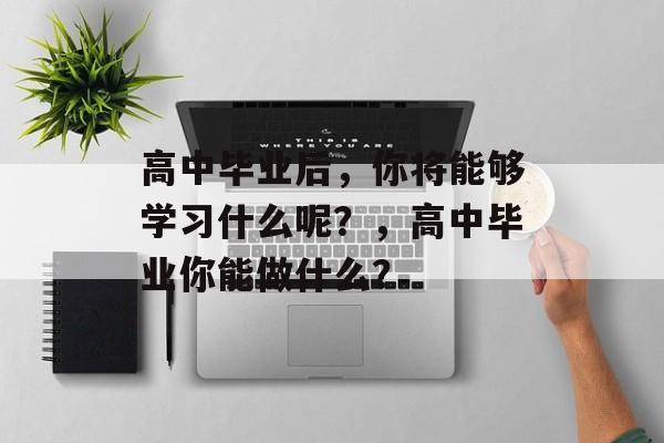 高中毕业后，你将能够学习什么呢？，高中毕业你能做什么？