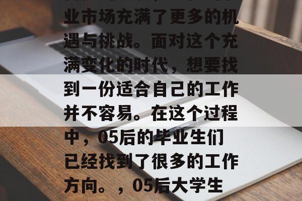 随着社会的快速变化和科技的发展,现在的职业市场充满了更多的机遇与挑战。面对这个充满变化的时代,想要找到一份适合自己的工作并不容易。在这个过程中,05后的毕业生们已经找到了很多的工作方向。,05后大学生找工作,热门领域、趋势分析及选择策略 随着社会的快速变化和科技的发展,现在的职业市场充满了更多的机遇与挑战。面对这个充满变化的时代,想要找到一份适合自己的工作并不容易。在这个过程中,05后的毕业生们已经找到了很多的工作方向。,05后大学生找工作,热门领域、趋势分析及选择策略